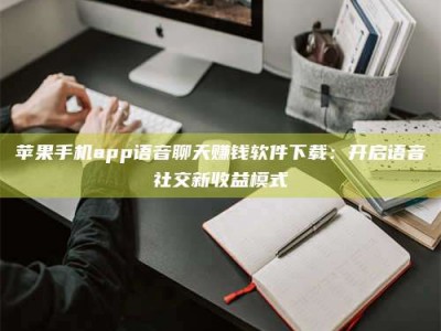 三河苹果手机app语音聊天赚钱软件下载：开启语音社交新收益模式